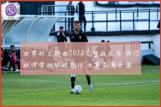 世界杯主题曲2022完整版发布 热门旋律带动球迷期待 决赛氛围升温