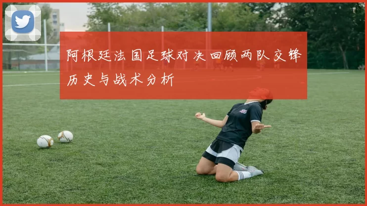 阿根廷法国足球对决回顾两队交锋历史与战术分析